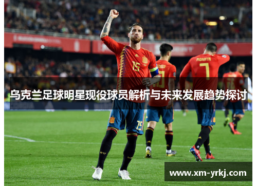 乌克兰足球明星现役球员解析与未来发展趋势探讨