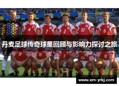 丹麦足球传奇球星回顾与影响力探讨之旅