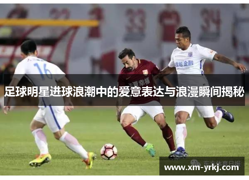 足球明星进球浪潮中的爱意表达与浪漫瞬间揭秘