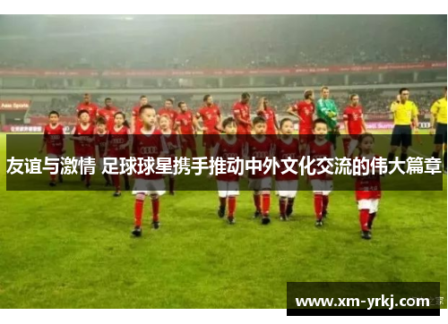 友谊与激情 足球球星携手推动中外文化交流的伟大篇章