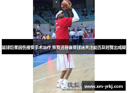 篮球巨星因伤接受手术治疗 恢复进程备受球迷关注能否及时复出成疑