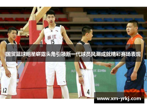 国贸篮球明星崭露头角引领新一代球员风潮成就精彩赛场表现