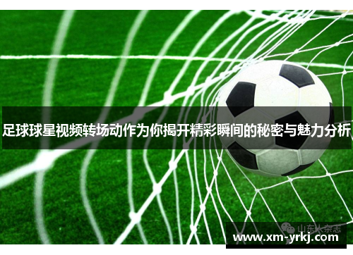 足球球星视频转场动作为你揭开精彩瞬间的秘密与魅力分析
