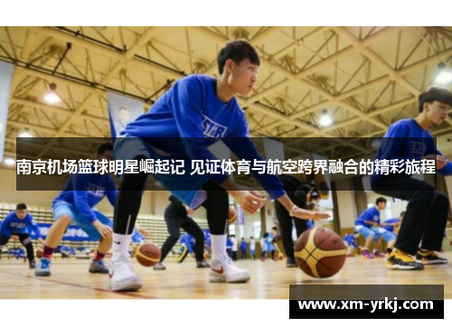 南京机场篮球明星崛起记 见证体育与航空跨界融合的精彩旅程