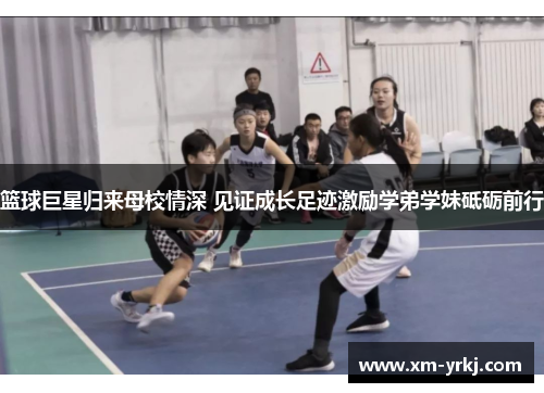 篮球巨星归来母校情深 见证成长足迹激励学弟学妹砥砺前行