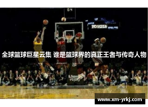 全球篮球巨星云集 谁是篮球界的真正王者与传奇人物